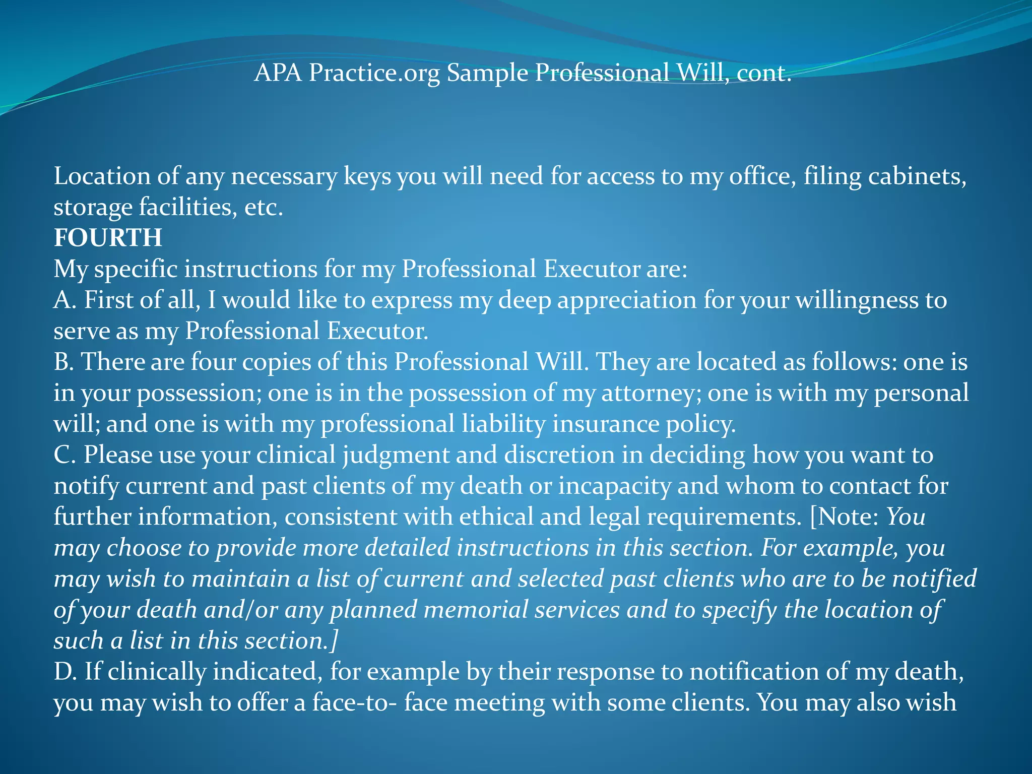 APA Practice.org Sample Professional Will, cont. 
Location of any necessary keys you will need for access to my office, filing cabinets, 
storage facilities, etc. 
FOURTH 
My specific instructions for my Professional Executor are: 
A. First of all, I would like to express my deep appreciation for your willingness to 
serve as my Professional Executor. 
B. There are four copies of this Professional Will. They are located as follows: one is 
in your possession; one is in the possession of my attorney; one is with my personal 
will; and one is with my professional liability insurance policy. 
C. Please use your clinical judgment and discretion in deciding how you want to 
notify current and past clients of my death or incapacity and whom to contact for 
further information, consistent with ethical and legal requirements. [Note: You 
may choose to provide more detailed instructions in this section. For example, you 
may wish to maintain a list of current and selected past clients who are to be notified 
of your death and/or any planned memorial services and to specify the location of 
such a list in this section.] 
D. If clinically indicated, for example by their response to notification of my death, 
you may wish to offer a face-to- face meeting with some clients. You may also wish 
 