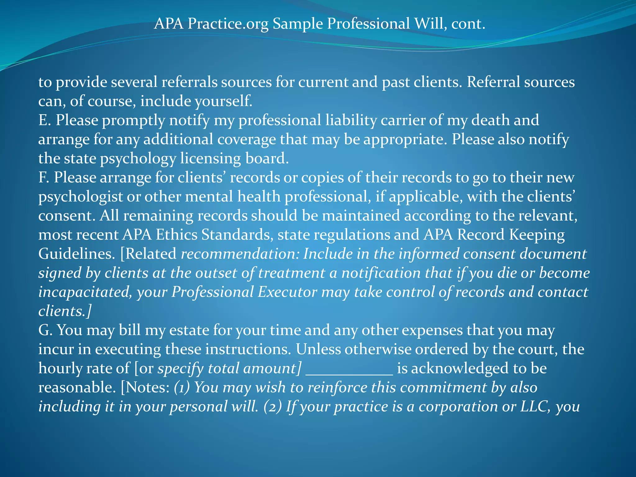 APA Practice.org Sample Professional Will, cont. 
to provide several referrals sources for current and past clients. Referral sources 
can, of course, include yourself. 
E. Please promptly notify my professional liability carrier of my death and 
arrange for any additional coverage that may be appropriate. Please also notify 
the state psychology licensing board. 
F. Please arrange for clients’ records or copies of their records to go to their new 
psychologist or other mental health professional, if applicable, with the clients’ 
consent. All remaining records should be maintained according to the relevant, 
most recent APA Ethics Standards, state regulations and APA Record Keeping 
Guidelines. [Related recommendation: Include in the informed consent document 
signed by clients at the outset of treatment a notification that if you die or become 
incapacitated, your Professional Executor may take control of records and contact 
clients.] 
G. You may bill my estate for your time and any other expenses that you may 
incur in executing these instructions. Unless otherwise ordered by the court, the 
hourly rate of [or specify total amount] ___________ is acknowledged to be 
reasonable. [Notes: (1) You may wish to reinforce this commitment by also 
including it in your personal will. (2) If your practice is a corporation or LLC, you 
 