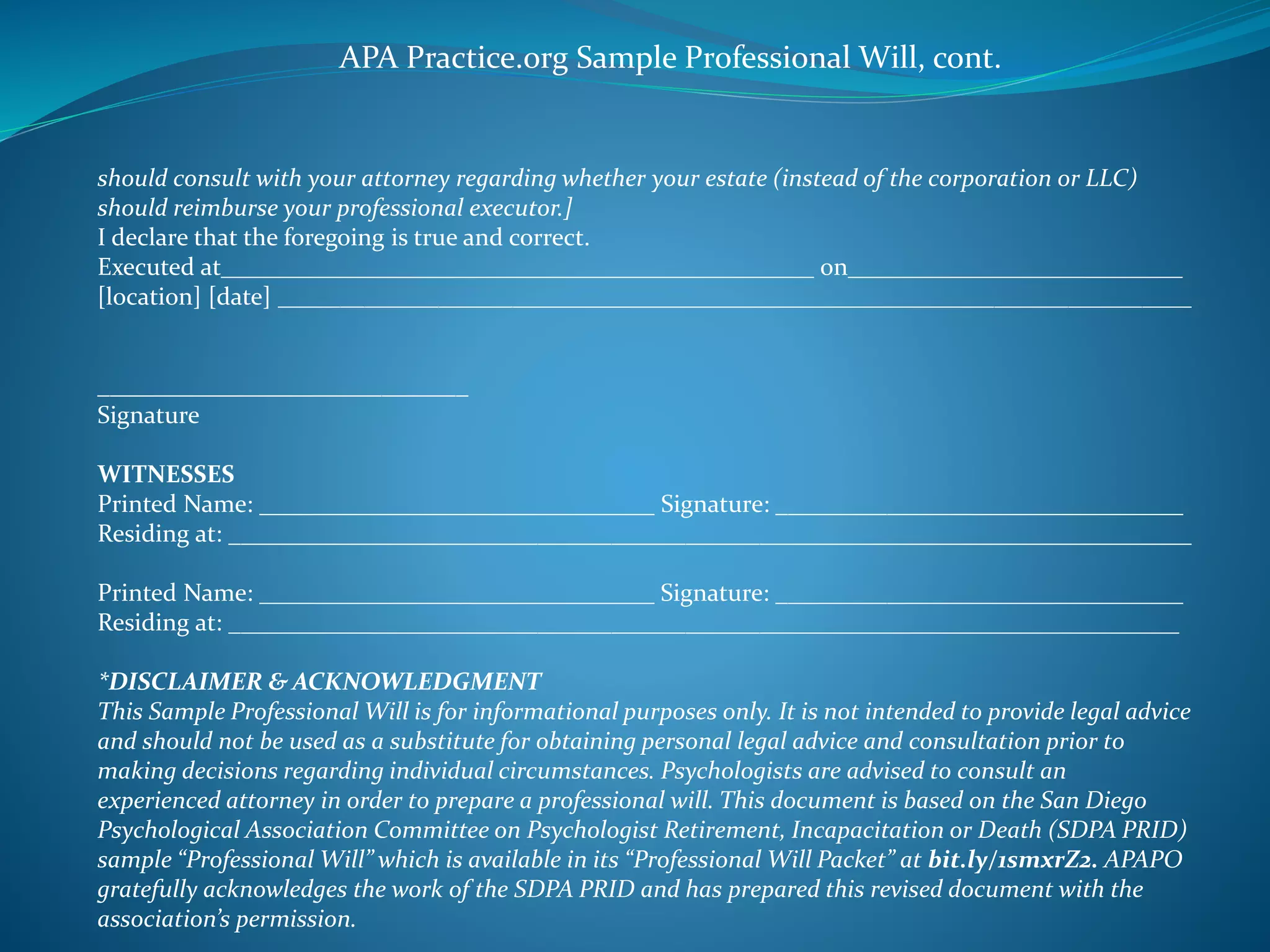 APA Practice.org Sample Professional Will, cont. 
should consult with your attorney regarding whether your estate (instead of the corporation or LLC) 
should reimburse your professional executor.] 
I declare that the foregoing is true and correct. 
Executed at________________________________________________ on___________________________ 
[location] [date] __________________________________________________________________________ 
______________________________ 
Signature 
WITNESSES 
Printed Name: ________________________________ Signature: _________________________________ 
Residing at: ______________________________________________________________________________ 
Printed Name: ________________________________ Signature: _________________________________ 
Residing at: _____________________________________________________________________________ 
*DISCLAIMER & ACKNOWLEDGMENT 
This Sample Professional Will is for informational purposes only. It is not intended to provide legal advice 
and should not be used as a substitute for obtaining personal legal advice and consultation prior to 
making decisions regarding individual circumstances. Psychologists are advised to consult an 
experienced attorney in order to prepare a professional will. This document is based on the San Diego 
Psychological Association Committee on Psychologist Retirement, Incapacitation or Death (SDPA PRID) 
sample “Professional Will” which is available in its “Professional Will Packet” at bit.ly/1smxrZ2. APAPO 
gratefully acknowledges the work of the SDPA PRID and has prepared this revised document with the 
association’s permission. 
 