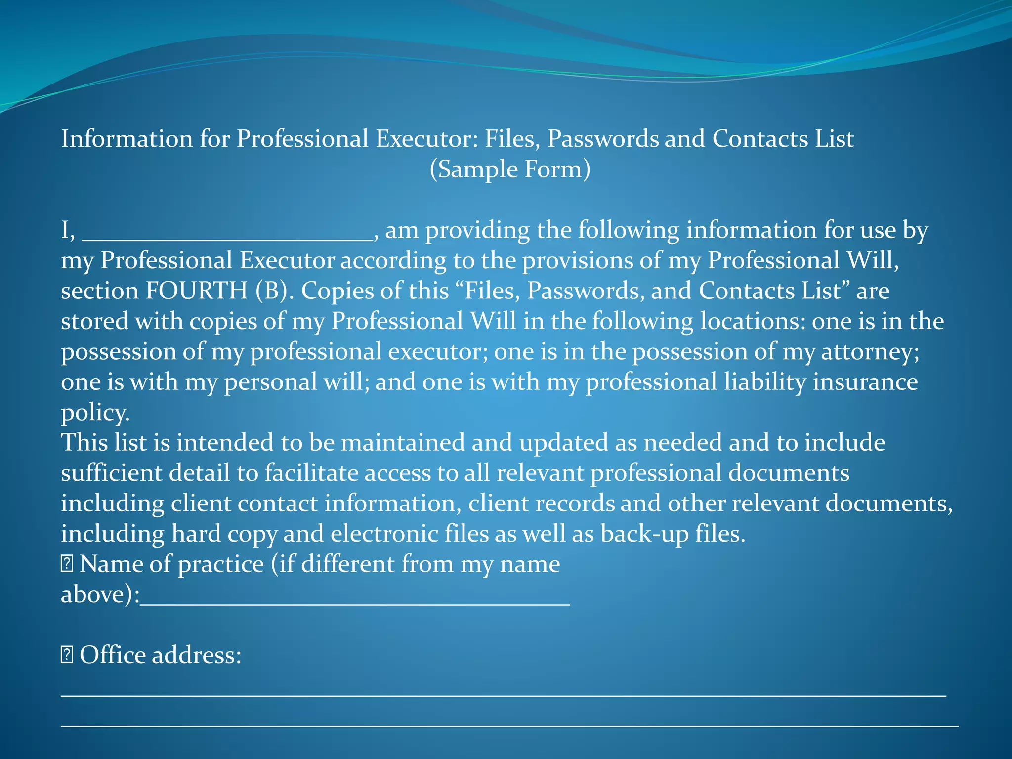 Information for Professional Executor: Files, Passwords and Contacts List 
(Sample Form) 
I, _______________________, am providing the following information for use by 
my Professional Executor according to the provisions of my Professional Will, 
section FOURTH (B). Copies of this “Files, Passwords, and Contacts List” are 
stored with copies of my Professional Will in the following locations: one is in the 
possession of my professional executor; one is in the possession of my attorney; 
one is with my personal will; and one is with my professional liability insurance 
policy. 
This list is intended to be maintained and updated as needed and to include 
sufficient detail to facilitate access to all relevant professional documents 
including client contact information, client records and other relevant documents, 
including hard copy and electronic files as well as back-up files. 
Name of practice (if different from my name 
above):__________________________________ 
Office address: 
______________________________________________________________________ 
_______________________________________________________________________ 
 