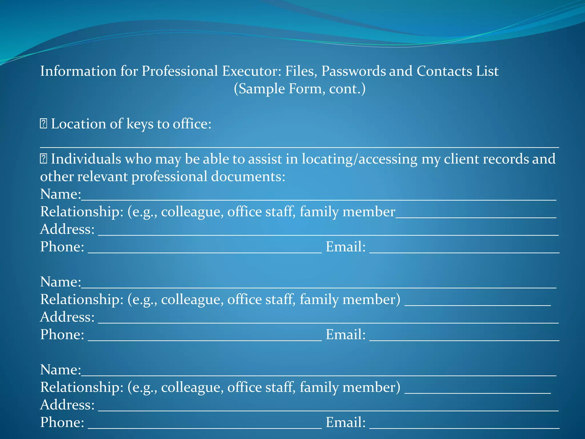Information for Professional Executor: Files, Passwords and Contacts List 
(Sample Form, cont.) 
Location of keys to office: 
_______________________________________________________________________ 
Individuals who may be able to assist in locating/accessing my client records and 
other relevant professional documents: 
Name:_________________________________________________________________ 
Relationship: (e.g., colleague, office staff, family member______________________ 
Address: _______________________________________________________________ 
Phone: ________________________________ Email: __________________________ 
Name:_________________________________________________________________ 
Relationship: (e.g., colleague, office staff, family member) ____________________ 
Address: _______________________________________________________________ 
Phone: ________________________________ Email: __________________________ 
Name:_________________________________________________________________ 
Relationship: (e.g., colleague, office staff, family member) ____________________ 
Address: _______________________________________________________________ 
Phone: ________________________________ Email: __________________________ 
 