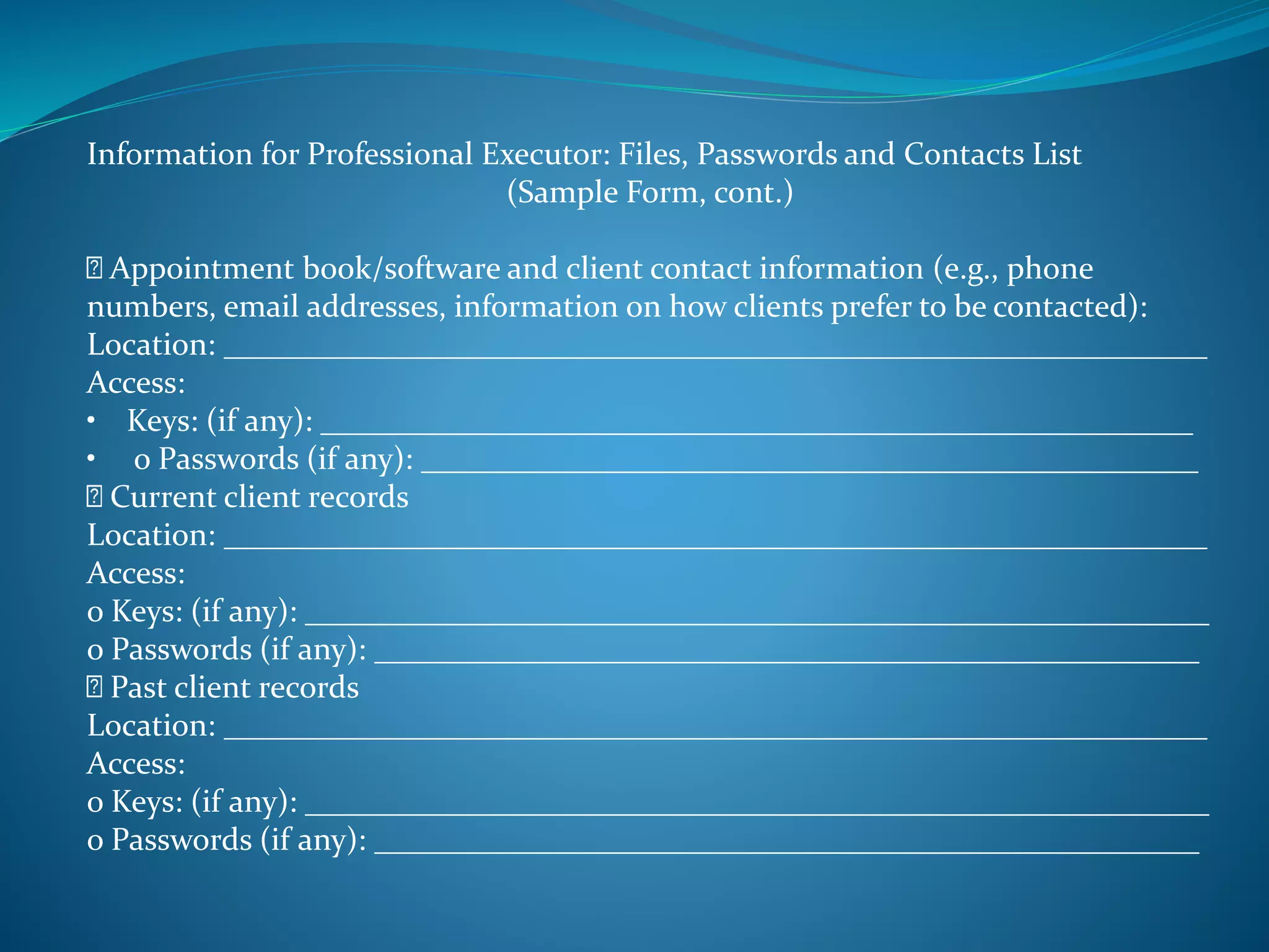 Information for Professional Executor: Files, Passwords and Contacts List 
(Sample Form, cont.) 
Appointment book/software and client contact information (e.g., phone 
numbers, email addresses, information on how clients prefer to be contacted): 
Location: ______________________________________________________________ 
Access: 
• Keys: (if any): _______________________________________________________ 
• o Passwords (if any): _________________________________________________ 
Current client records 
Location: ______________________________________________________________ 
Access: 
o Keys: (if any): _________________________________________________________ 
o Passwords (if any): ____________________________________________________ 
Past client records 
Location: ______________________________________________________________ 
Access: 
o Keys: (if any): _________________________________________________________ 
o Passwords (if any): ____________________________________________________ 
 