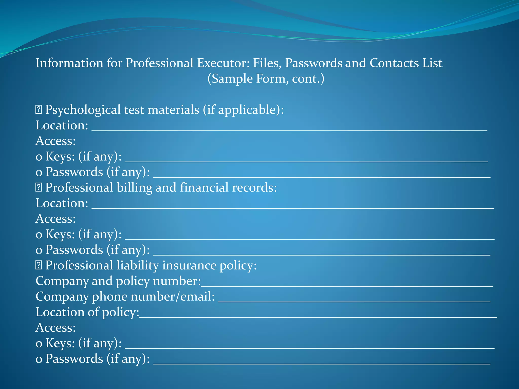 Information for Professional Executor: Files, Passwords and Contacts List 
(Sample Form, cont.) 
Psychological test materials (if applicable): 
Location: _____________________________________________________________ 
Access: 
o Keys: (if any): ________________________________________________________ 
o Passwords (if any): ____________________________________________________ 
Professional billing and financial records: 
Location: ______________________________________________________________ 
Access: 
o Keys: (if any): _________________________________________________________ 
o Passwords (if any): ____________________________________________________ 
Professional liability insurance policy: 
Company and policy number:_____________________________________________ 
Company phone number/email: __________________________________________ 
Location of policy:_______________________________________________________ 
Access: 
o Keys: (if any): _________________________________________________________ 
o Passwords (if any): ____________________________________________________ 
 