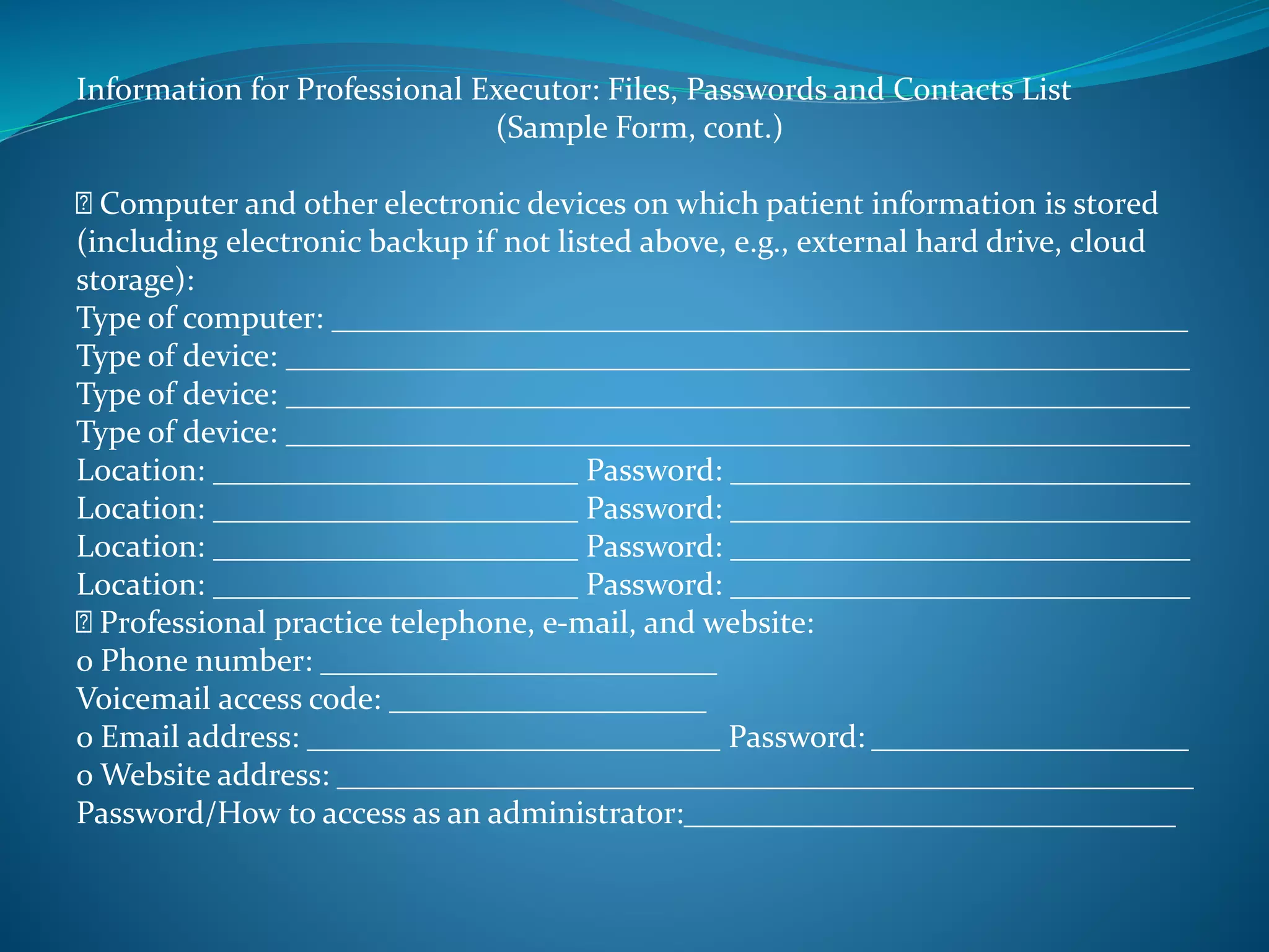 Information for Professional Executor: Files, Passwords and Contacts List 
(Sample Form, cont.) 
Computer and other electronic devices on which patient information is stored 
(including electronic backup if not listed above, e.g., external hard drive, cloud 
storage): 
Type of computer: ______________________________________________________ 
Type of device: _________________________________________________________ 
Type of device: _________________________________________________________ 
Type of device: _________________________________________________________ 
Location: _______________________ Password: _____________________________ 
Location: _______________________ Password: _____________________________ 
Location: _______________________ Password: _____________________________ 
Location: _______________________ Password: _____________________________ 
Professional practice telephone, e-mail, and website: 
o Phone number: _________________________ 
Voicemail access code: ____________________ 
o Email address: __________________________ Password: ____________________ 
o Website address: ______________________________________________________ 
Password/How to access as an administrator:_______________________________ 
 