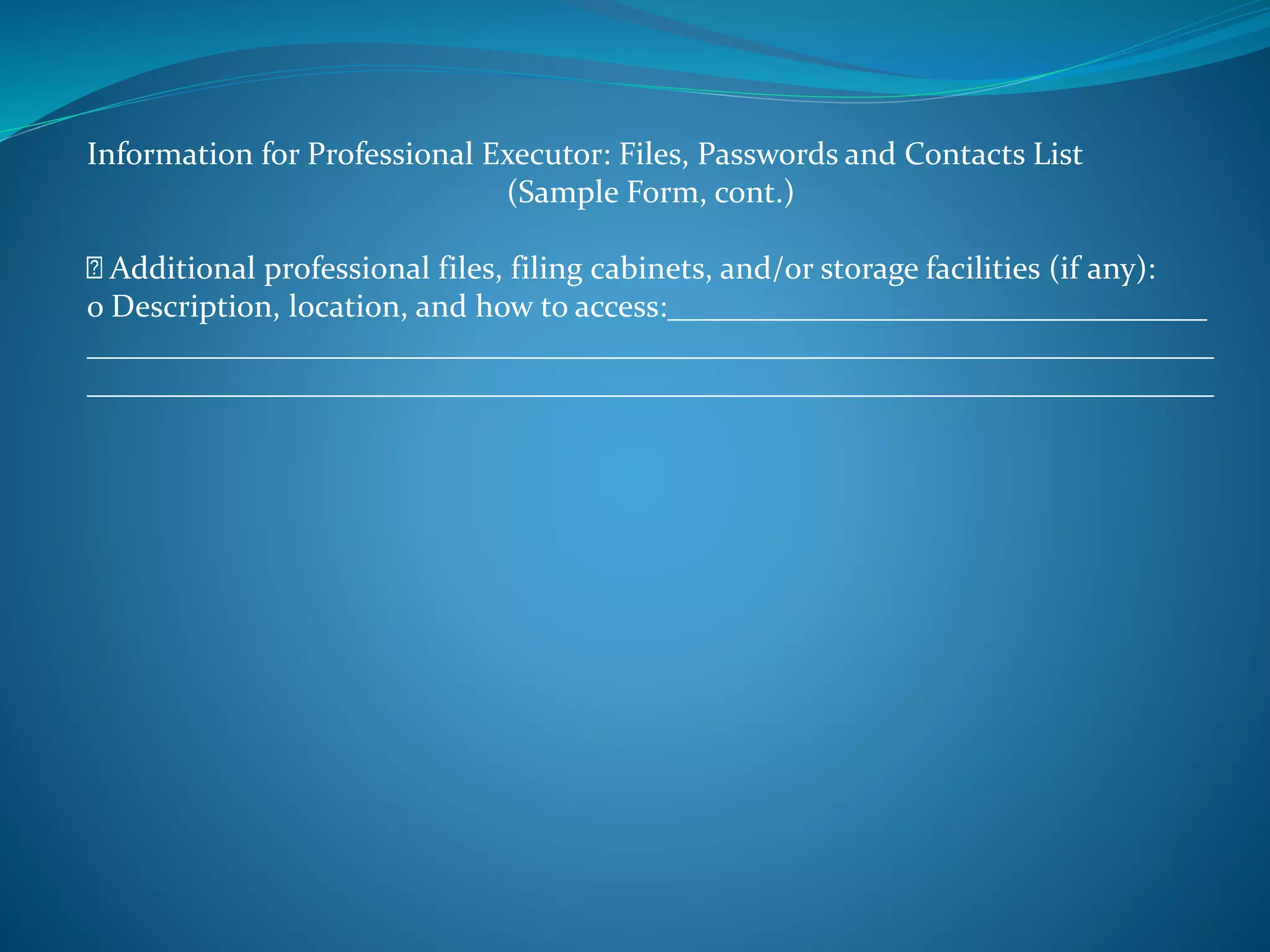Information for Professional Executor: Files, Passwords and Contacts List 
(Sample Form, cont.) 
Additional professional files, filing cabinets, and/or storage facilities (if any): 
o Description, location, and how to access:__________________________________ 
_______________________________________________________________________ 
_______________________________________________________________________ 
 