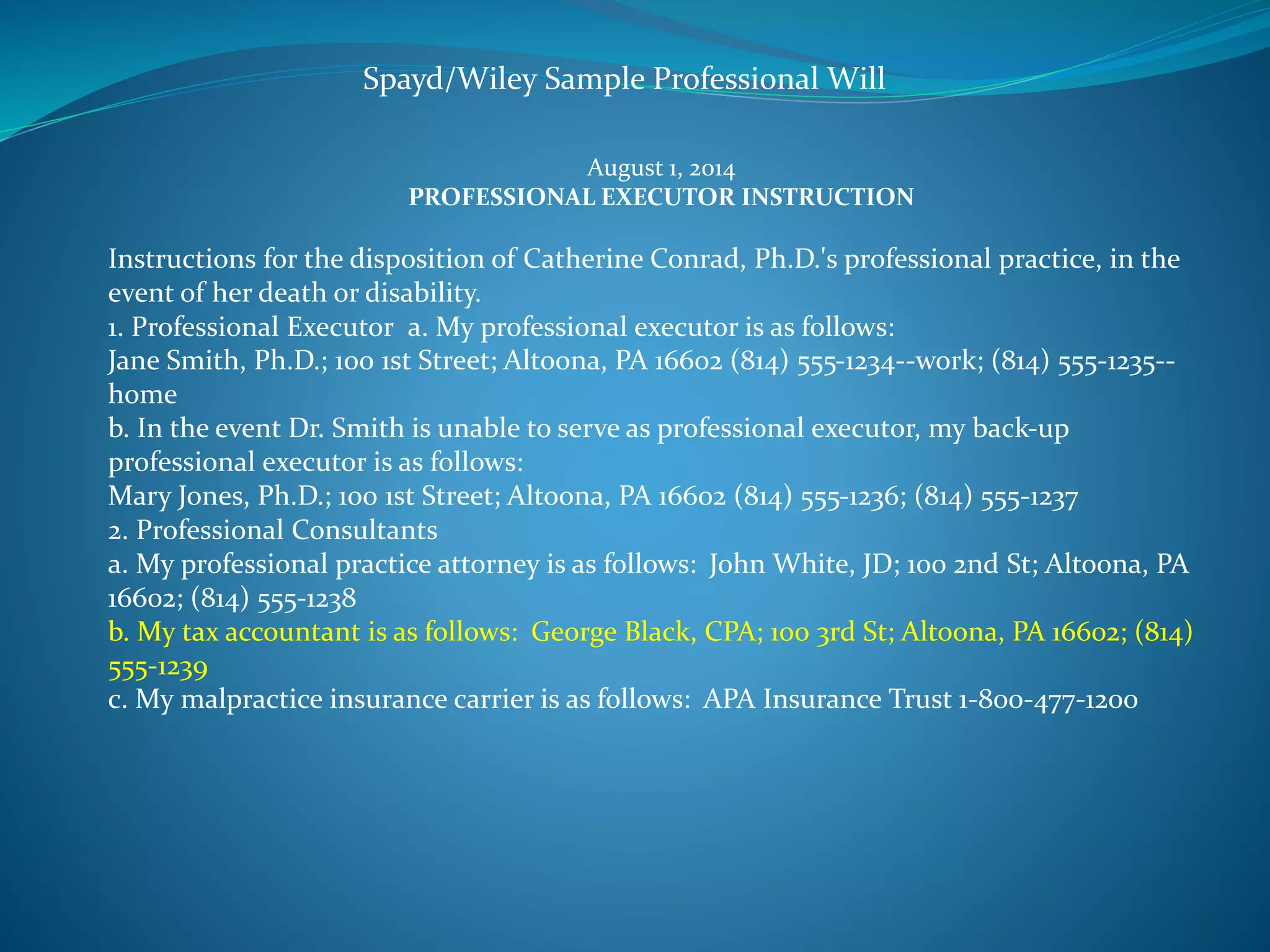 Spayd/Wiley Sample Professional Will 
August 1, 2014 
PROFESSIONAL EXECUTOR INSTRUCTION 
Instructions for the disposition of Catherine Conrad, Ph.D.'s professional practice, in the 
event of her death or disability. 
1. Professional Executor a. My professional executor is as follows: 
Jane Smith, Ph.D.; 100 1st Street; Altoona, PA 16602 (814) 555-1234--work; (814) 555-1235-- 
home 
b. In the event Dr. Smith is unable to serve as professional executor, my back-up 
professional executor is as follows: 
Mary Jones, Ph.D.; 100 1st Street; Altoona, PA 16602 (814) 555-1236; (814) 555-1237 
2. Professional Consultants 
a. My professional practice attorney is as follows: John White, JD; 100 2nd St; Altoona, PA 
16602; (814) 555-1238 
b. My tax accountant is as follows: George Black, CPA; 100 3rd St; Altoona, PA 16602; (814) 
555-1239 
c. My malpractice insurance carrier is as follows: APA Insurance Trust 1-800-477-1200 
 
