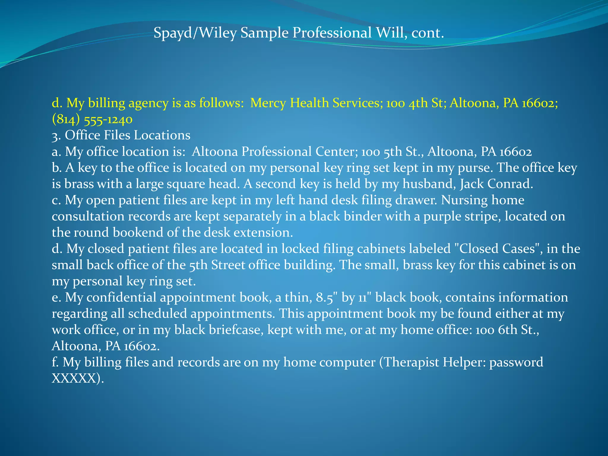 Spayd/Wiley Sample Professional Will, cont. 
d. My billing agency is as follows: Mercy Health Services; 100 4th St; Altoona, PA 16602; 
(814) 555-1240 
3. Office Files Locations 
a. My office location is: Altoona Professional Center; 100 5th St., Altoona, PA 16602 
b. A key to the office is located on my personal key ring set kept in my purse. The office key 
is brass with a large square head. A second key is held by my husband, Jack Conrad. 
c. My open patient files are kept in my left hand desk filing drawer. Nursing home 
consultation records are kept separately in a black binder with a purple stripe, located on 
the round bookend of the desk extension. 
d. My closed patient files are located in locked filing cabinets labeled "Closed Cases", in the 
small back office of the 5th Street office building. The small, brass key for this cabinet is on 
my personal key ring set. 
e. My confidential appointment book, a thin, 8.5" by 11" black book, contains information 
regarding all scheduled appointments. This appointment book my be found either at my 
work office, or in my black briefcase, kept with me, or at my home office: 100 6th St., 
Altoona, PA 16602. 
f. My billing files and records are on my home computer (Therapist Helper: password 
XXXXX). 
 
