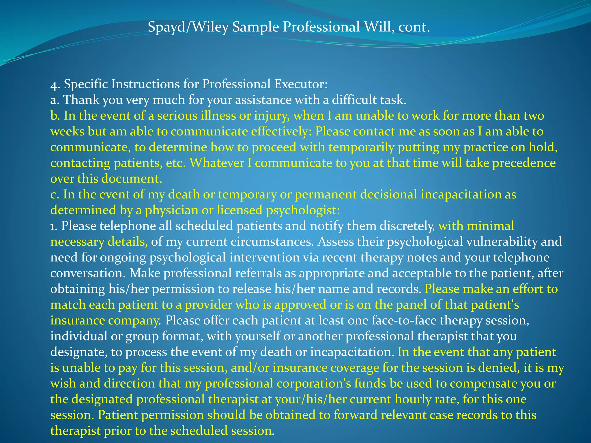 Spayd/Wiley Sample Professional Will, cont. 
4. Specific Instructions for Professional Executor: 
a. Thank you very much for your assistance with a difficult task. 
b. In the event of a serious illness or injury, when I am unable to work for more than two 
weeks but am able to communicate effectively: Please contact me as soon as I am able to 
communicate, to determine how to proceed with temporarily putting my practice on hold, 
contacting patients, etc. Whatever I communicate to you at that time will take precedence 
over this document. 
c. In the event of my death or temporary or permanent decisional incapacitation as 
determined by a physician or licensed psychologist: 
1. Please telephone all scheduled patients and notify them discretely, with minimal 
necessary details, of my current circumstances. Assess their psychological vulnerability and 
need for ongoing psychological intervention via recent therapy notes and your telephone 
conversation. Make professional referrals as appropriate and acceptable to the patient, after 
obtaining his/her permission to release his/her name and records. Please make an effort to 
match each patient to a provider who is approved or is on the panel of that patient's 
insurance company. Please offer each patient at least one face-to-face therapy session, 
individual or group format, with yourself or another professional therapist that you 
designate, to process the event of my death or incapacitation. In the event that any patient 
is unable to pay for this session, and/or insurance coverage for the session is denied, it is my 
wish and direction that my professional corporation's funds be used to compensate you or 
the designated professional therapist at your/his/her current hourly rate, for this one 
session. Patient permission should be obtained to forward relevant case records to this 
therapist prior to the scheduled session. 
 