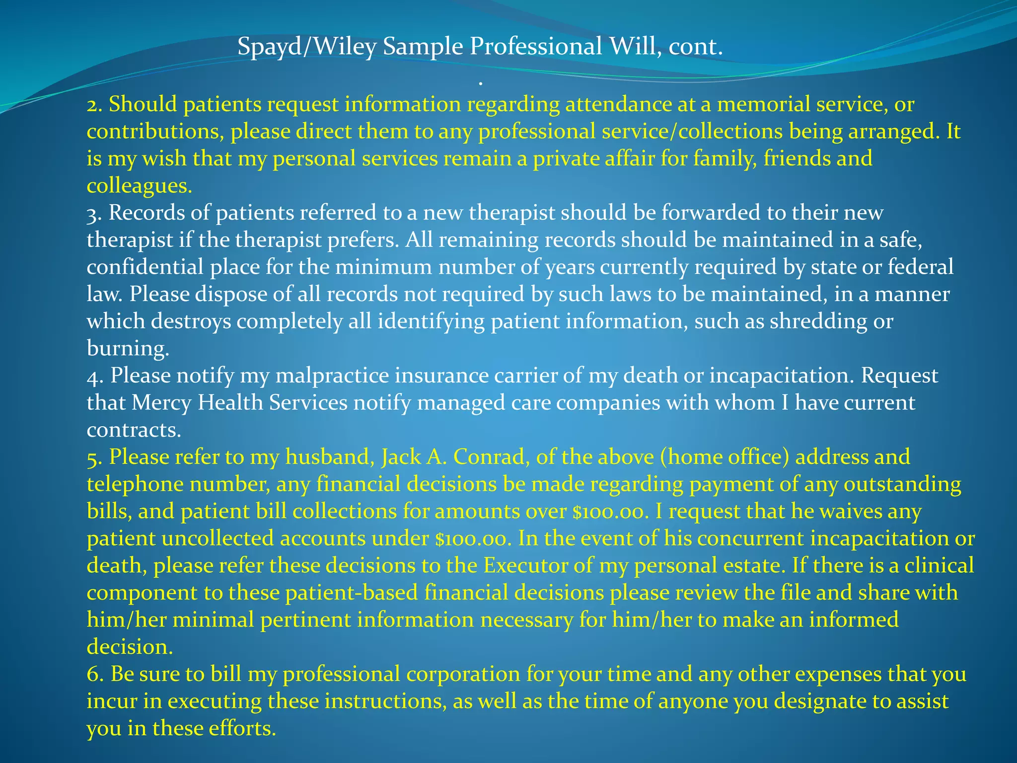 Spayd/Wiley Sample Professional Will, cont. 
. 
2. Should patients request information regarding attendance at a memorial service, or 
contributions, please direct them to any professional service/collections being arranged. It 
is my wish that my personal services remain a private affair for family, friends and 
colleagues. 
3. Records of patients referred to a new therapist should be forwarded to their new 
therapist if the therapist prefers. All remaining records should be maintained in a safe, 
confidential place for the minimum number of years currently required by state or federal 
law. Please dispose of all records not required by such laws to be maintained, in a manner 
which destroys completely all identifying patient information, such as shredding or 
burning. 
4. Please notify my malpractice insurance carrier of my death or incapacitation. Request 
that Mercy Health Services notify managed care companies with whom I have current 
contracts. 
5. Please refer to my husband, Jack A. Conrad, of the above (home office) address and 
telephone number, any financial decisions be made regarding payment of any outstanding 
bills, and patient bill collections for amounts over $100.00. I request that he waives any 
patient uncollected accounts under $100.00. In the event of his concurrent incapacitation or 
death, please refer these decisions to the Executor of my personal estate. If there is a clinical 
component to these patient-based financial decisions please review the file and share with 
him/her minimal pertinent information necessary for him/her to make an informed 
decision. 
6. Be sure to bill my professional corporation for your time and any other expenses that you 
incur in executing these instructions, as well as the time of anyone you designate to assist 
you in these efforts. 
 