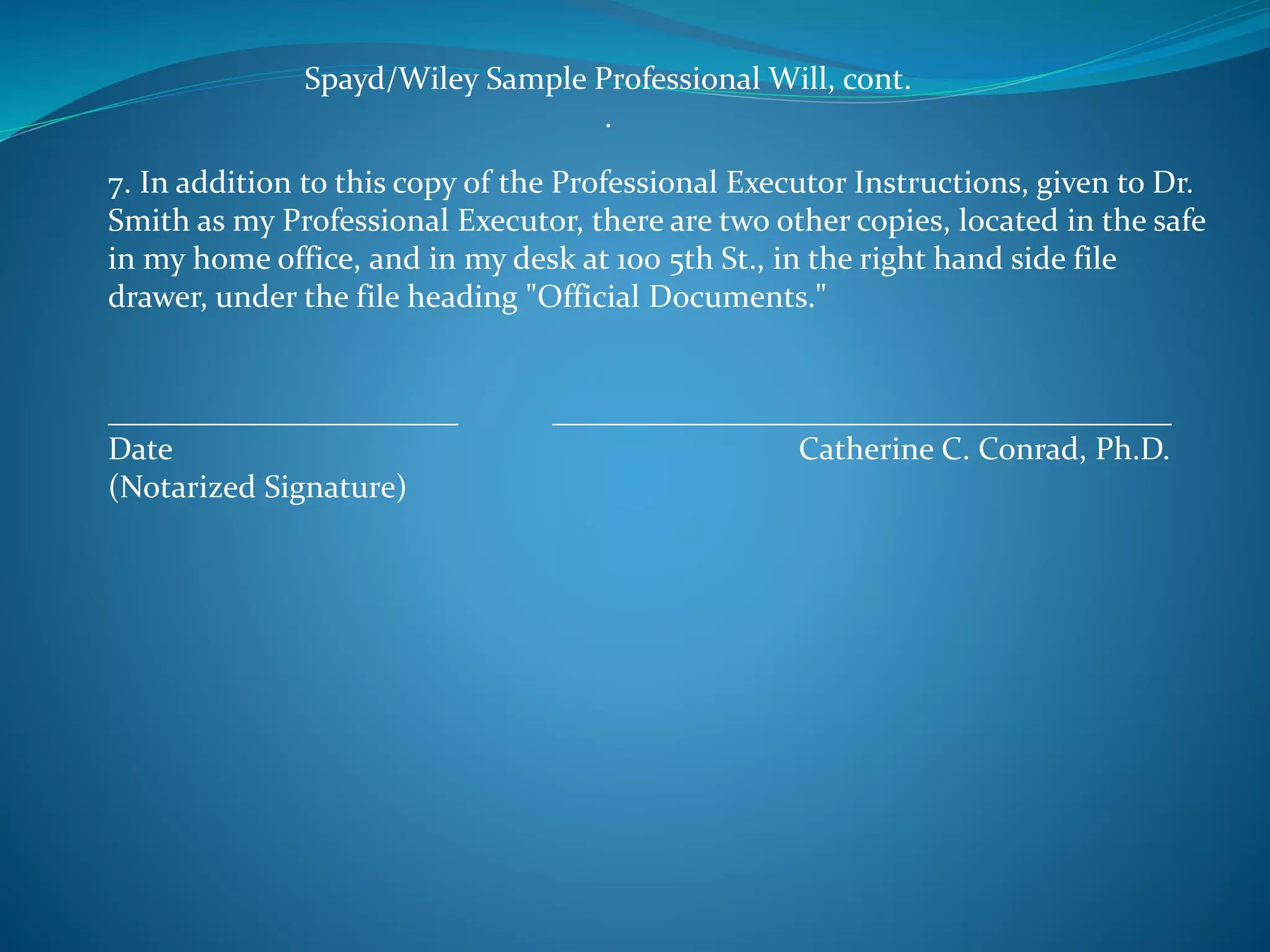 Spayd/Wiley Sample Professional Will, cont. 
. 
7. In addition to this copy of the Professional Executor Instructions, given to Dr. 
Smith as my Professional Executor, there are two other copies, located in the safe 
in my home office, and in my desk at 100 5th St., in the right hand side file 
drawer, under the file heading "Official Documents." 
______________________ _______________________________________ 
Date Catherine C. Conrad, Ph.D. 
(Notarized Signature) 
 