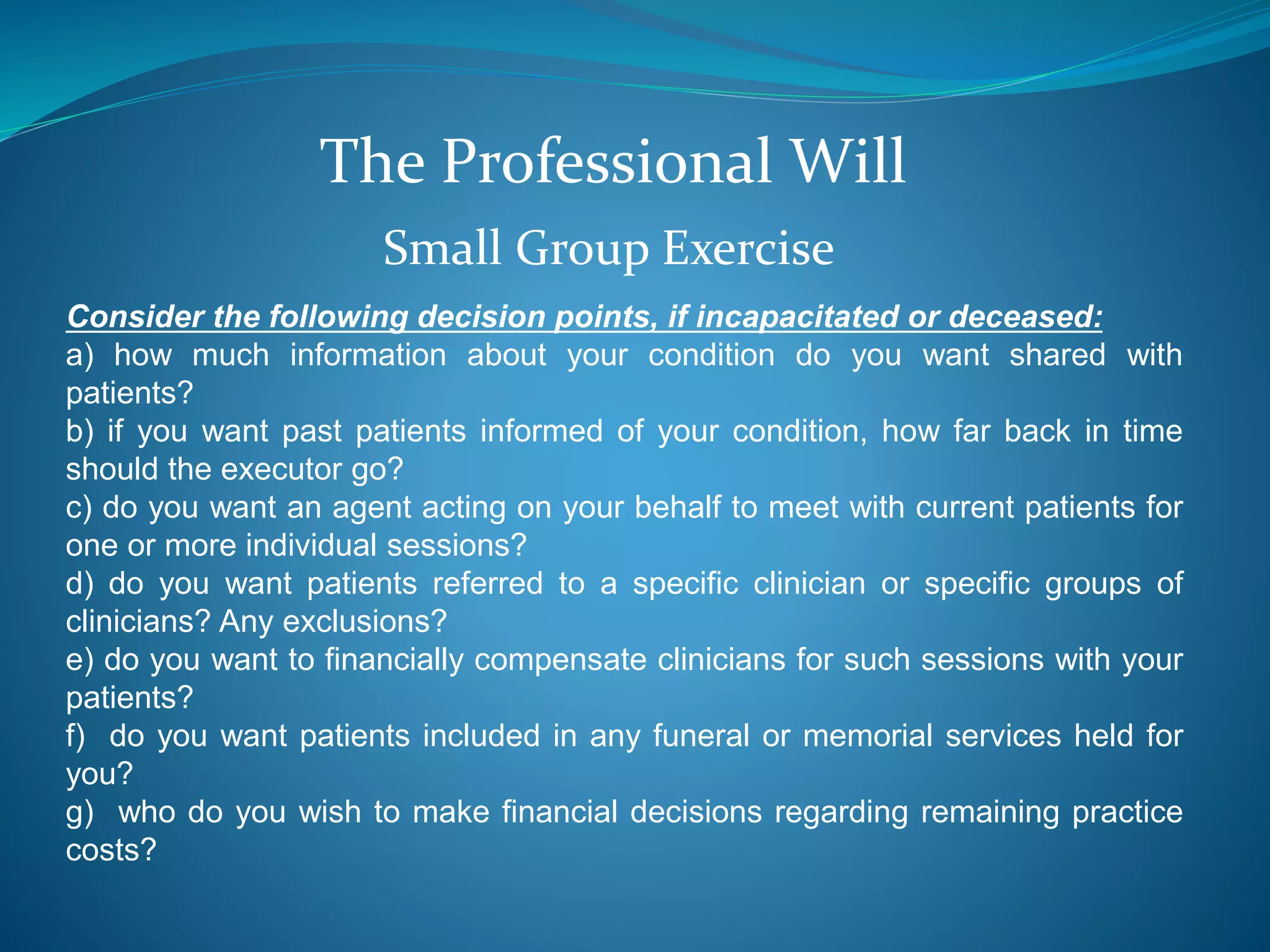 The Professional Will 
Small Group Exercise 
Consider the following decision points, if incapacitated or deceased: 
a) how much information about your condition do you want shared with 
patients? 
b) if you want past patients informed of your condition, how far back in time 
should the executor go? 
c) do you want an agent acting on your behalf to meet with current patients for 
one or more individual sessions? 
d) do you want patients referred to a specific clinician or specific groups of 
clinicians? Any exclusions? 
e) do you want to financially compensate clinicians for such sessions with your 
patients? 
f) do you want patients included in any funeral or memorial services held for 
you? 
g) who do you wish to make financial decisions regarding remaining practice 
costs? 
 