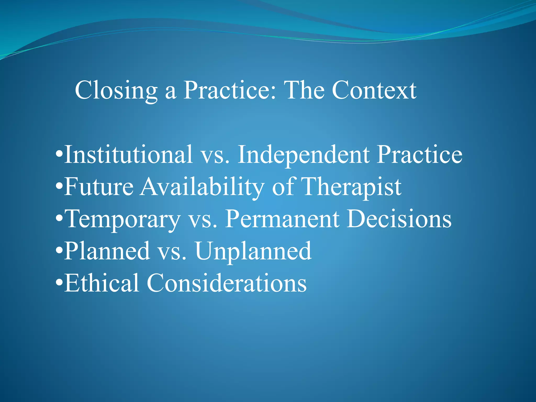 Closing a Practice: The Context 
•Institutional vs. Independent Practice 
•Future Availability of Therapist 
•Temporary vs. Permanent Decisions 
•Planned vs. Unplanned 
•Ethical Considerations 
 