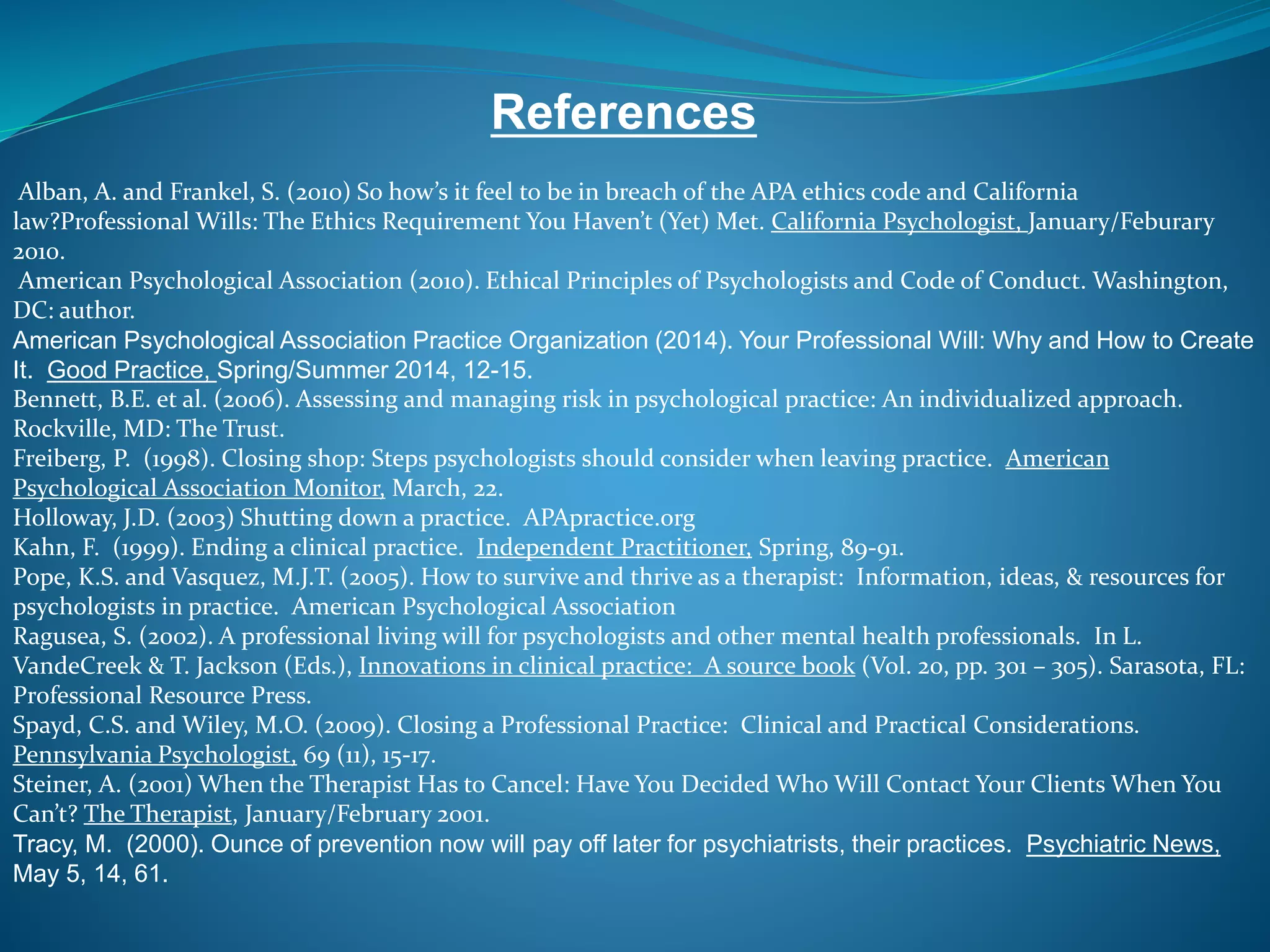 References 
Alban, A. and Frankel, S. (2010) So how’s it feel to be in breach of the APA ethics code and California 
law?Professional Wills: The Ethics Requirement You Haven’t (Yet) Met. California Psychologist, January/Feburary 
2010. 
American Psychological Association (2010). Ethical Principles of Psychologists and Code of Conduct. Washington, 
DC: author. 
American Psychological Association Practice Organization (2014). Your Professional Will: Why and How to Create 
It. Good Practice, Spring/Summer 2014, 12-15. 
Bennett, B.E. et al. (2006). Assessing and managing risk in psychological practice: An individualized approach. 
Rockville, MD: The Trust. 
Freiberg, P. (1998). Closing shop: Steps psychologists should consider when leaving practice. American 
Psychological Association Monitor, March, 22. 
Holloway, J.D. (2003) Shutting down a practice. APApractice.org 
Kahn, F. (1999). Ending a clinical practice. Independent Practitioner, Spring, 89-91. 
Pope, K.S. and Vasquez, M.J.T. (2005). How to survive and thrive as a therapist: Information, ideas, & resources for 
psychologists in practice. American Psychological Association 
Ragusea, S. (2002). A professional living will for psychologists and other mental health professionals. In L. 
VandeCreek & T. Jackson (Eds.), Innovations in clinical practice: A source book (Vol. 20, pp. 301 – 305). Sarasota, FL: 
Professional Resource Press. 
Spayd, C.S. and Wiley, M.O. (2009). Closing a Professional Practice: Clinical and Practical Considerations. 
Pennsylvania Psychologist, 69 (11), 15-17. 
Steiner, A. (2001) When the Therapist Has to Cancel: Have You Decided Who Will Contact Your Clients When You 
Can’t? The Therapist, January/February 2001. 
Tracy, M. (2000). Ounce of prevention now will pay off later for psychiatrists, their practices. Psychiatric News, 
May 5, 14, 61. 

