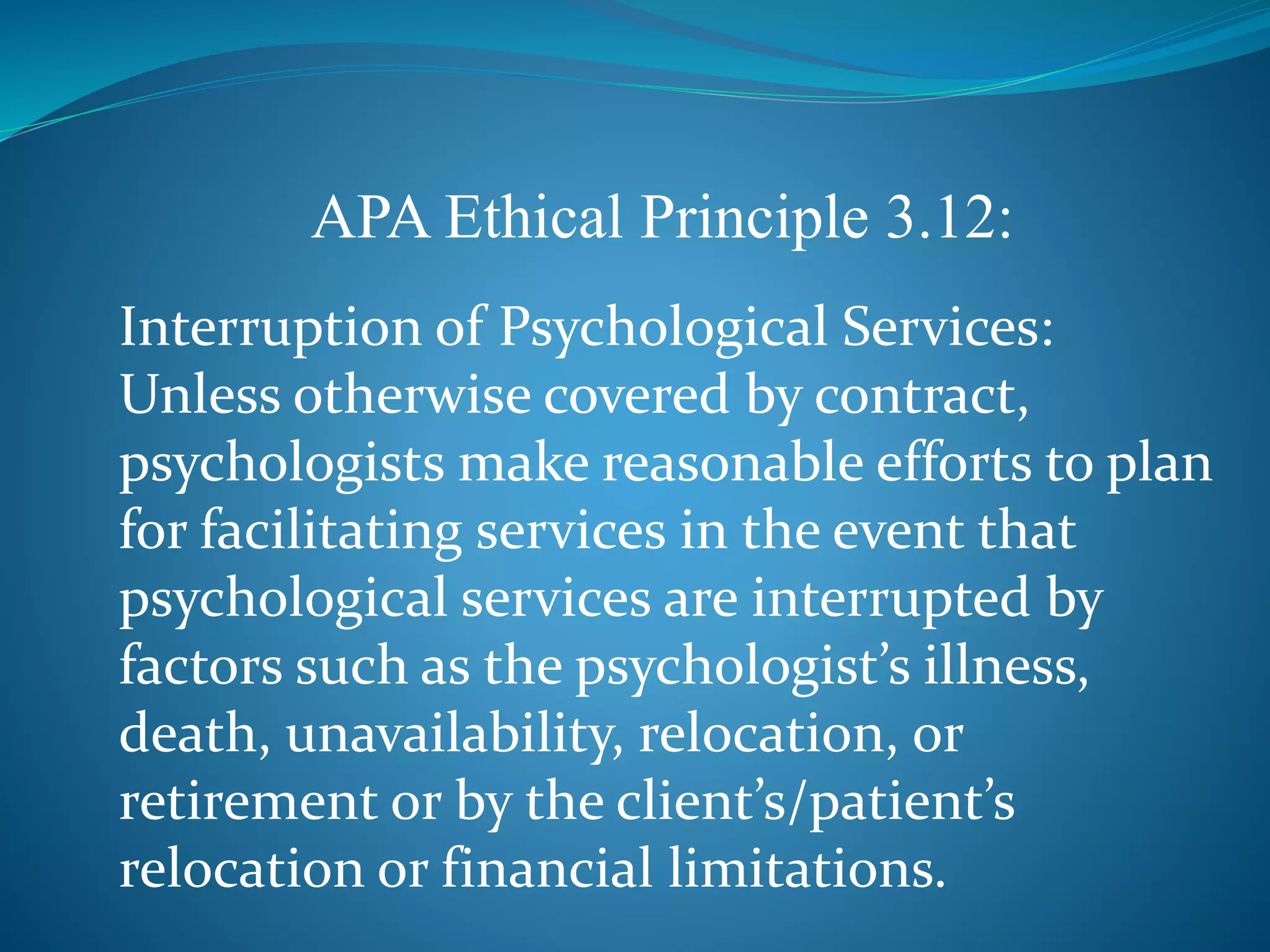 APA Ethical Principle 3.12: 
Interruption of Psychological Services: 
Unless otherwise covered by contract, 
psychologists make reasonable efforts to plan 
for facilitating services in the event that 
psychological services are interrupted by 
factors such as the psychologist’s illness, 
death, unavailability, relocation, or 
retirement or by the client’s/patient’s 
relocation or financial limitations. 
 