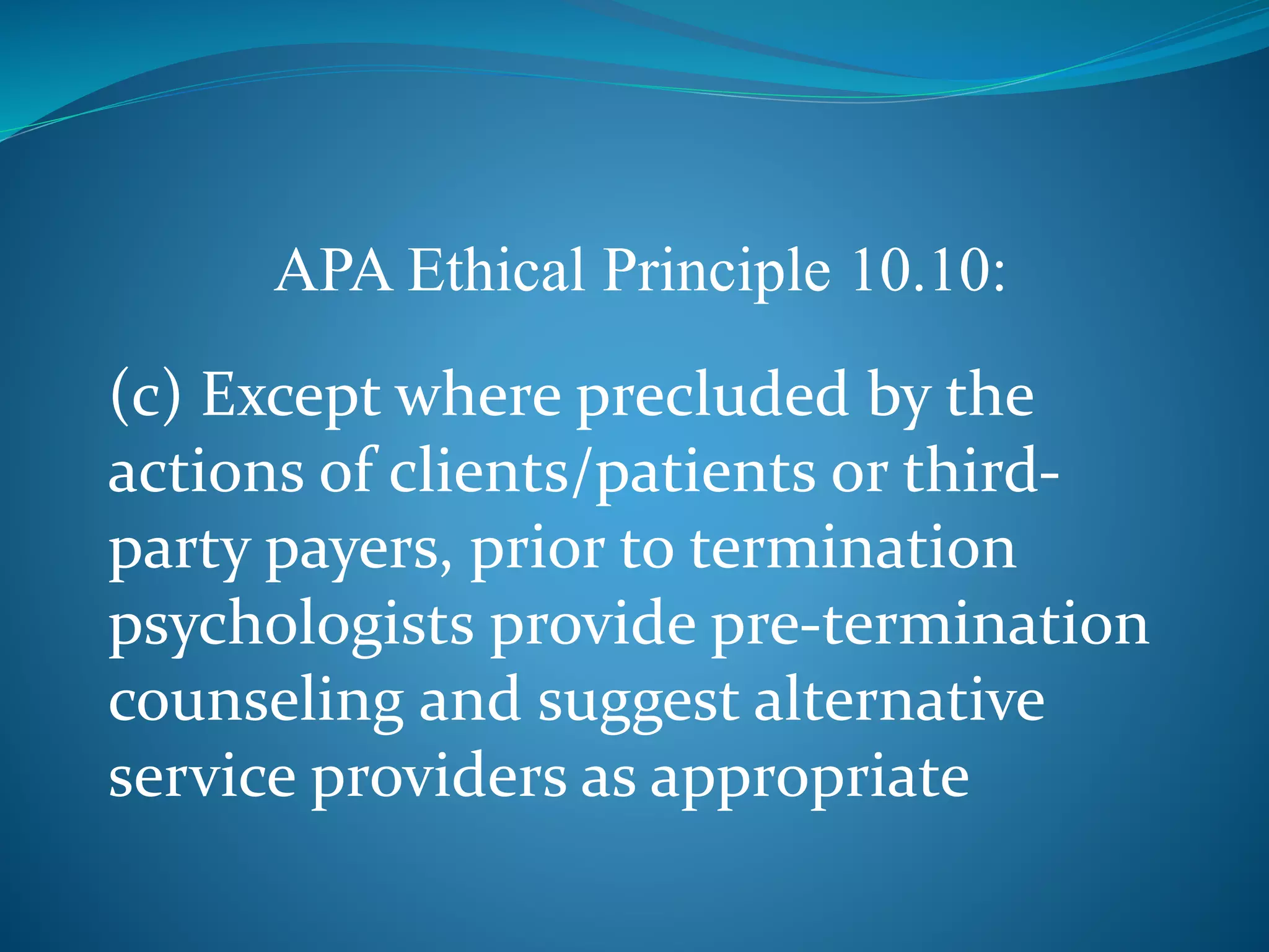 APA Ethical Principle 10.10: 
(c) Except where precluded by the 
actions of clients/patients or third-party 
payers, prior to termination 
psychologists provide pre-termination 
counseling and suggest alternative 
service providers as appropriate 
 