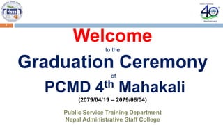 1
Welcome
to the
Graduation Ceremony
of
PCMD 4th Mahakali
(2079/04/19 – 2079/06/04)
Public Service Training Department
Nepal Administrative Staff College
 