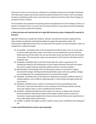 UPS invests in faster server processors, allowing it to consolidate existing servers through virtualization.
That helps lower energy costs and also reduces the physical footprint of its servers. And t he company
has been consolidating smaller server rooms that were scattered around the world. These changes are
saving UPS millions of dollars.

The virtualization also separates the operating systems and applications from the hardware, if there us a
disaster or hardware failure, it is easy to port the virtual machine to a new physical machines allowing a
company to recovery quickly from disasters.

4. What role does each characteristics of an agile MIS infrastructure play in helping UPS to operate its
business?

Agile MIS infrastructure includes the hardware, software, and telecommunications equipment that,
when combine, provides the underlying foundation to support the organization’s goals. The
characteristics of agile MIS infrastructures can help ensure the systems can meet and perform under any
unexpected or unplanned changes.

    (1) Accessibility: accessibility refers to the varying levels that define what a user can access, view,
        or perform when operating a system. Each system user is provided with an access level that
        details which part of the system the user can and cannot access and what the user can do when
        in the system. This characteristic makes sure each person in UPS views the information which is
        allowed to view.
    (2) Availability: availability refers to the time frames when the system is operational. This
        characteristic helps the UPS professionals use their systems whenever they want from where
        they want to support ebusinss operatopns, global customers, and online suppliers.
    (3) Maintainability: maintainability refers to how quickly a system can transform to support
        environmental changes. Building and developing flexible systems allow easy updates, changes,
        and reconfigurations for unexpected business or environmental changes.
    (4) Portability: portability refers to the ability of an application to operate on different devices or
        software platform, such as different operating system. It will increases the target market and
        even revenue.
    (5) Reliability: reliability ensures a system is functioning correctly and providing accurate
        information. Inaccurate information can put a company at risk of losing customers, placing
        inaccurate supplier orders, or even unreliable business decisions.
    (6) Scalability: scalability describes how well a system can scale up, or adapt to the increased
        demands of growth. Performance measures how quickly a system performs a process or
        transaction. Capacity planning determines future environmental infrastructure requirements to
        ensure high-quality system performance.
    (7) Usability: usability is the degree to which a system is easy to learn and efficient and satisfying to
        use.

5. How could UPS benefit from cloud or grid computing?
 