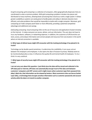 (1) grid computing: grid computing is a collection of computers, often geographically dispersed, that are
coordinated to solve a common problem. With grid computing a problem is broken into pieces and
distributed to many machines, allowing faster processing than cloud occur with a single system. It allows
greater scalability as systems can easily grow to handle peaks and valleys in demand, become more
efficient, and solve problems than would be impossible to tackle with a single computer. Moreover, grid
computing can make company work faster or more efficiently, providing a potential competitive
advantage and additional cost savings.

(2)clouding computing: cloud computing refers to the use of resources and applications hosted remotely
on the internet. It makes everyone can access, deliver, and use information. The user does not have to
incur any hardware, software, or networking expenses. In addition, the customers of UPS branches can
store, access, and analyze information and connect people and resources from any location in the world
where an internet connection is available.

6. What types of ethical issues might UPS encounter with the tracking technology it has placed in its
trucks?

Technology can be double-sword sometimes. It undermines the creditibility. It can cause untrust
between the employers and employees. It also opens the door of evasion to privacy. Nobody wants to
be monitored physically so close. It influences the quality life and mental health of employees. To me, I
think it is very unethical.

7. What types of security issues might UPS encounter with the tracking technology it has placed in its
trucks?

I am not very sure about this question. I just think since the data will be stored and collected in the
UPS data pool or internet, UPS does not automatically encrypt much of the data sent between
customers' computers and UPS’ servers and it might means when customers type their password into
eBay's Web site, that information can be viewed by hackers. Most ecommerce sites use Secure Socket
Layer (SSL), a technology that encrypts sensitive information such as customer passwords and account
activity while the data is in transit to another computer.
 