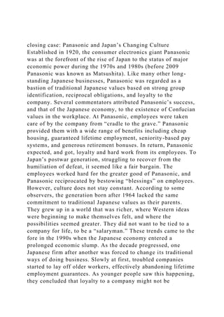 closing case: Panasonic and Japan’s Changing Culture
Established in 1920, the consumer electronics giant Panasonic
was at the forefront of the rise of Japan to the status of major
economic power during the 1970s and 1980s (before 2009
Panasonic was known as Matsushita). Like many other long-
standing Japanese businesses, Panasonic was regarded as a
bastion of traditional Japanese values based on strong group
identification, reciprocal obligations, and loyalty to the
company. Several commentators attributed Panasonic’s success,
and that of the Japanese economy, to the existence of Confucian
values in the workplace. At Panasonic, employees were taken
care of by the company from “cradle to the grave.” Panasonic
provided them with a wide range of benefits including cheap
housing, guaranteed lifetime employment, seniority-based pay
systems, and generous retirement bonuses. In return, Panasonic
expected, and got, loyalty and hard work from its employees. To
Japan’s postwar generation, struggling to recover from the
humiliation of defeat, it seemed like a fair bargain. The
employees worked hard for the greater good of Panasonic, and
Panasonic reciprocated by bestowing “blessings” on employees.
However, culture does not stay constant. According to some
observers, the generation born after 1964 lacked the same
commitment to traditional Japanese values as their parents.
They grew up in a world that was richer, where Western ideas
were beginning to make themselves felt, and where the
possibilities seemed greater. They did not want to be tied to a
company for life, to be a “salaryman.” These trends came to the
fore in the 1990s when the Japanese economy entered a
prolonged economic slump. As the decade progressed, one
Japanese firm after another was forced to change its traditional
ways of doing business. Slowly at first, troubled companies
started to lay off older workers, effectively abandoning lifetime
employment guarantees. As younger people saw this happening,
they concluded that loyalty to a company might not be
 