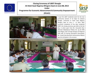 Closing Ceremony of LMST Shangla
At Hotel Swat Regency Mingora Swat on June 08, 2013
Under
Programme for Economic Advancement & Community Empowerment
(PEACE)
It was first LMST residential event for the men
community activists of UC Alpuri & Lilownai
Shangla, conducted at Hotel Swat Regency
Mingora Swat on June 4 - 8, 2013. After
successful completion of five days residential
LMST, the closing ceremony was held on the last
day, in which apart from Mr. Ihsnaullah Khan
(Member BOD/Advisor PEACE), Mr. Ijaz Ali DPM
Swat Region, SOU Incharge Shangla and Regional
HRD staff, 25 training participants participated.
Mr. Farukh Atiq (Assistant Commissioner Babuzi)
was the chief guest in the occasion.
 