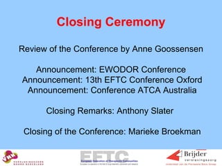 Closing Ceremony   Review of the Conference by Anne Goossensen Announcement: EWODOR Conference  Announcement: 13th EFTC Conference Oxford  Announcement: Conference ATCA Australia Closing Remarks: Anthony Slater   Closing of the Conference: Marieke Broekman 