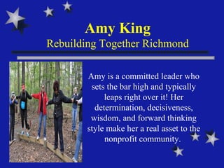 Amy King Rebuilding Together Richmond Amy is a committed leader who sets the bar high and typically leaps right over it! Her determination, decisiveness, wisdom, and forward thinking style make her a real asset to the nonprofit community.  