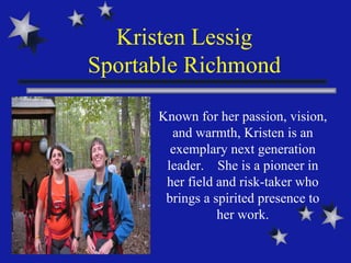Kristen Lessig Sportable Richmond Known for her passion, vision, and warmth, Kristen is an exemplary next generation leader.  She is a pioneer in her field and risk-taker who brings a spirited presence to her work. 