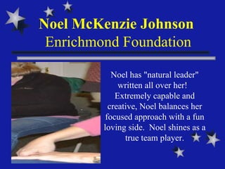 Noel McKenzie Johnson  Enrichmond Foundation Noel has "natural leader" written all over her!  Extremely capable and creative, Noel balances her focused approach with a fun loving side.  Noel shines as a true team player. 