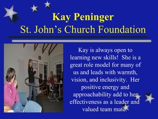 Kay Peninger St. John’s Church Foundation Kay is always open to learning new skills!  She is a great role model for many of us and leads with warmth, vision, and inclusivity.  Her positive energy and approachability add to her effectiveness as a leader and  valued team mate.  