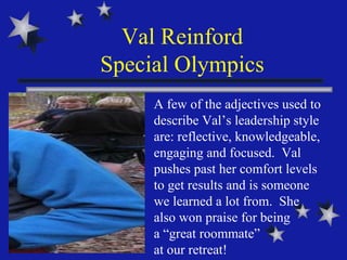 Val Reinford Special Olympics A few of the adjectives used to describe Val’s leadership style are: reflective, knowledgeable, engaging and focused.  Val pushes past her comfort levels to get results and is someone we learned a lot from.  She also won praise for being  a “great roommate”  at our retreat!  