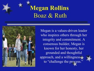 Megan Rollins  Boaz & Ruth Megan is a values-driven leader who inspires others through her integrity and commitment. A consensus builder, Megan is known for her honesty, her grounded and thoughtful approach, and a willingness  to “challenge the process.”  