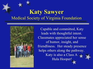 Katy Sawyer Medical Society of Virginia Foundation Capable and committed, Katy leads with thoughtful intent.  Classmates appreciated her sense of humor, insight, and friendliness.  Her steady presence helps others along the pathway.  Katy is also a Class A  Hula Hooper! 
