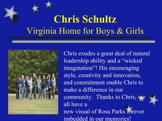 Chris Schultz Virginia Home for Boys & Girls Chris exudes a great deal of natural leadership ability and a “wicked imagination”! His encouraging style, creativity and innovation, and commitment enable Chris to make a difference in our community.  Thanks to Chris, we all have a  new visual of Rosa Parks forever imbedded in our memories!  