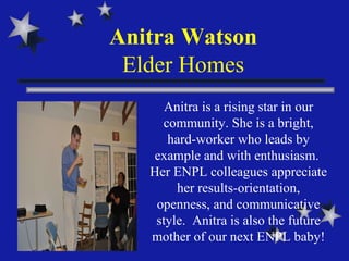 Anitra Watson Elder Homes Anitra is a rising star in our community. She is a bright, hard-worker who leads by example and with enthusiasm.  Her ENPL colleagues appreciate her results-orientation, openness, and communicative style.  Anitra is also the future mother of our next ENPL baby! 