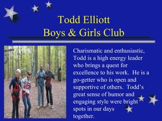 Todd Elliott Boys & Girls Club Charismatic and enthusiastic, Todd is a high energy leader who brings a quest for excellence to his work.  He is a go-getter who is open and supportive of others.  Todd’s great sense of humor and engaging style were bright spots in our days  together. 