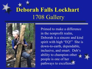 Deborah Falls Lockhart  1708 Gallery Primed to make a difference in the nonprofit realm, Deborah is a sincere and kind spirit with high “EQ!”  She is down-to-earth, dependable, inclusive, and smart.  Deb’s ability to champion other people is one of her  pathways to excellence. 