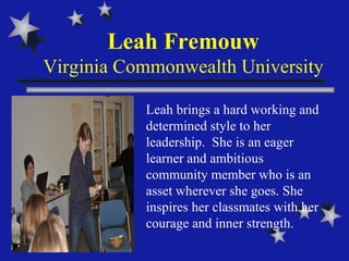 Leah Fremouw Virginia Commonwealth University Leah brings a hard working and determined style to her leadership.  She is an eager learner and ambitious community member who is an asset wherever she goes. She inspires her classmates with her courage and inner strength.  
