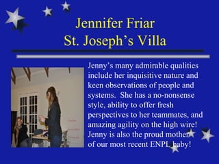 Jennifer Friar St. Joseph’s Villa Jenny’s many admirable qualities include her inquisitive nature and keen observations of people and systems.  She has a no-nonsense style, ability to offer fresh perspectives to her teammates, and amazing agility on the high wire!  Jenny is also the proud mother  of our most recent ENPL baby!  
