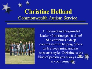 Christine Holland Commonwealth Autism Service  A  focused and purposeful leader, Christine gets it done! She combines a deep commitment to helping others with a keen mind and no-nonsense style. Christine is the kind of person you always want in your corner. 