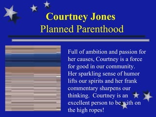 Courtney Jones  Planned Parenthood Full of ambition and passion for her causes, Courtney is a force for good in our community.  Her sparkling sense of humor lifts our spirits and her frank commentary sharpens our thinking.  Courtney is an  excellent person to be with on the high ropes!   