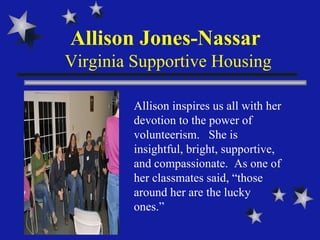 Allison Jones-Nassar  Virginia Supportive Housing Allison inspires us all with her devotion to the power of volunteerism.  She is insightful, bright, supportive, and compassionate.  As one of her classmates said, “those around her are the lucky ones.” 