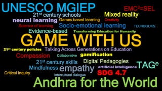 Andhra for the World
GAME
UNESCO MGIEP
Compassion
TAGe
Mindfulness
21st century skills
Talking Across Generations on Education
Evidence-based
Socio-emotional learning
Collaborative
21st century schools
Science of learning
Digital Pedagogies
Games based learning
empathy
Mixed reality
Transforming Education for Humanity
artificial intelligence
neural learning
21st century policies
SDG 4.7
TECHBOOKS
gamification
Creativity
EMC2=SEL
Critical Inquiry intercultural dialogue
WITH US
 