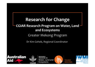 Research	for	Change	
Dr	Kim	Geheb,	Regional	Coordinator	
CGIAR	Research	Program	on	Water,	Land	
and	Ecosystems	
Greater	Mekong	Program	
	
 