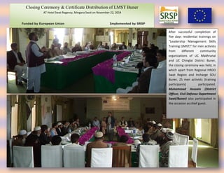 After successful completion of
five days residential trainings on
“Leadership Management Skills
Training (LMST)” for men activists
from different community
organizations of UC Makhranai
and UC Chinglai District Buner,
the closing ceremony was held, in
which apart from Regional HRDO
Swat Region and Incharge SOU
Buner, 25 men activists (training
participants) participated.
Muhammad Hussain (District
Officer, Civil Defense Department
Swat/Buner) also participated in
the occasion as chief guest.
Closing Ceremony & Certificate Distribution of LMST Buner
AT Hotel Swat Regency, Mingora Swat on November 22, 2014
Funded by European Union Implemented by SRSP
 