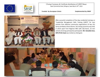 Closing Ceremony & Certificate distribution of LMST Buner
Swat Continental Hotel, Mingora, Swat March 29nd
, 2014
Funded by European Union Implemented by SRSP
After successful completion of five days residential trainings on
“Leadership Management Skills Training (LMST)” for men
activists from different community organizations of two UCs
Sorey and Batara District Buner, the closing ceremony was held,
in which apart from Regional HRD staff, SSO Buner, 25 men
activists (training participants) participated. Mr. Azizullah Gran,
MPA PK-81 Swat was invited as chief guest.
 