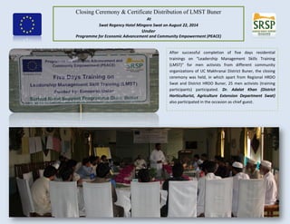 Closing Ceremony & Certificate Distribution of LMST Buner
At
Swat Regency Hotel Mingora Swat on August 22, 2014
Under
Programme for Economic Advancement and Community Empowerment (PEACE)
After successful completion of five days residential
trainings on “Leadership Management Skills Training
(LMST)” for men activists from different community
organizations of UC Makhranai District Buner, the closing
ceremony was held, in which apart from Regional HRDO
Swat and District HRDO Buner, 25 men activists (training
participants) participated. Dr. Adalat Khan (District
Horticulturist, Agriculture Extension Department Swat)
also participated in the occasion as chief guest.
 