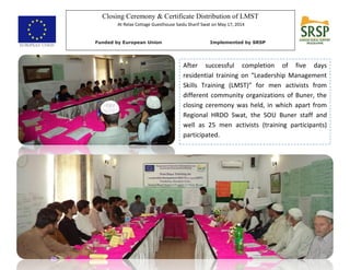Closing Ceremony & Certificate Distribution of LMST
At Relax Cottage Guesthouse Saidu Sharif Swat on May 17, 2014
Funded by European Union Implemented by SRSP
After successful completion of five days
residential training on “Leadership Management
Skills Training (LMST)” for men activists from
different community organizations of Buner, the
closing ceremony was held, in which apart from
Regional HRDO Swat, the SOU Buner staff and
well as 25 men activists (training participants)
participated.
 