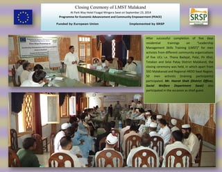 Closing Ceremony of LMST Malakand
At Park Way Hotel Fizagat Mingora Swat on September 23, 2014
Programme for Economic Advancement and Community Empowerment (PEACE)
Funded by European Union Implemented by SRSP
After successful completion of five days
residential trainings on “Leadership
Management Skills Training (LMST)” for men
activists from different community organizations
of five UCs i.e. Thana Badajat, Palai, Pir Khel,
Totakan and Selai Patay District Malakand, the
closing ceremony was held, in which apart from
SSO Malakanad and Regional HRDO Swat Region,
50 men activists (training participants)
participated. Mr. Hazrat Shah (District Officer,
Social Welfare Department Swat) also
participated in the occasion as chief guest.
 