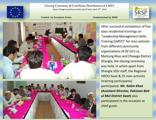 Closing Ceremony & Certificate Distribution of LMST
Relax Cottage Guesthouse Saidu Sharif Swat, April 19nd
, 2014
Funded by European Union Implemented by SRSP
After successful completion of five
days residential trainings on
“Leadership Management Skills
Training (LMST)” for men activists
from different community
organizations of 02 UCs i.e.
Martung Khas and Chowga District
Shangla, the closing ceremony
was held, in which apart from
Shangla SOU staff, the Regional
HRDO Swat & 25 men activists
(training participants)
participated. Mr. Kalim Khan
(Assistant Director, Pakistan Bait
ul Mal District Swat) also
participated in the occasion as
chief guest.
 