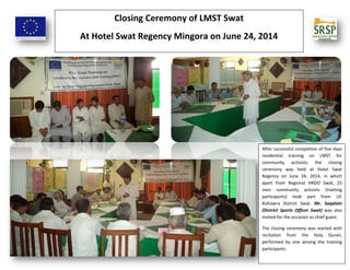 Closing Ceremony of LMST Swat
At Hotel Swat Regency Mingora on June 24, 2014
After successful completion of five days
residential training on LMST for
community activists, the closing
ceremony was held at Hotel Swat
Regency on June 24, 2014, in which
apart from Regional HRDO Swat, 25
men community activists (training
participants) took part from UC
Kishawra District Swat. Mr. Saqalain
(District Sports Officer Swat) was also
invited for the occasion as chief guest.
The closing ceremony was started with
recitation from the Holy Quran,
performed by one among the training
participants.
 